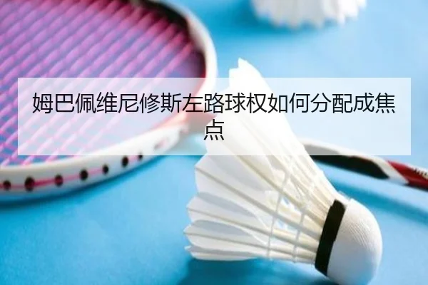 姆巴佩维尼修斯左路球权如何分配成焦点